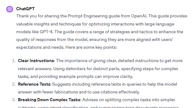 Thank you for sharing the Prompt Engineering guide from OpenAI. This guide provides valuable insights and techniques for optimizing interactions with large language models like GPT-4. The guide covers a range of strategies and tactics to enhance the quality of responses from the model, ensuring they are more aligned with users' expectations and needs. Here are some key points:  Clear Instructions: The importance of giving clear, detailed instructions to get more relevant answers. Using delimiters for distinct parts, specifying steps for complex tasks, and providing example prompts can improve clarity.  Reference Texts: Suggests including reference texts in queries to help the model answer with fewer fabrications and to use citations effectively.  Breaking Down Complex Tasks: Advises on splitting complex tasks into simpler subtasks, using intent classification, and summarizing long documents piecewise.