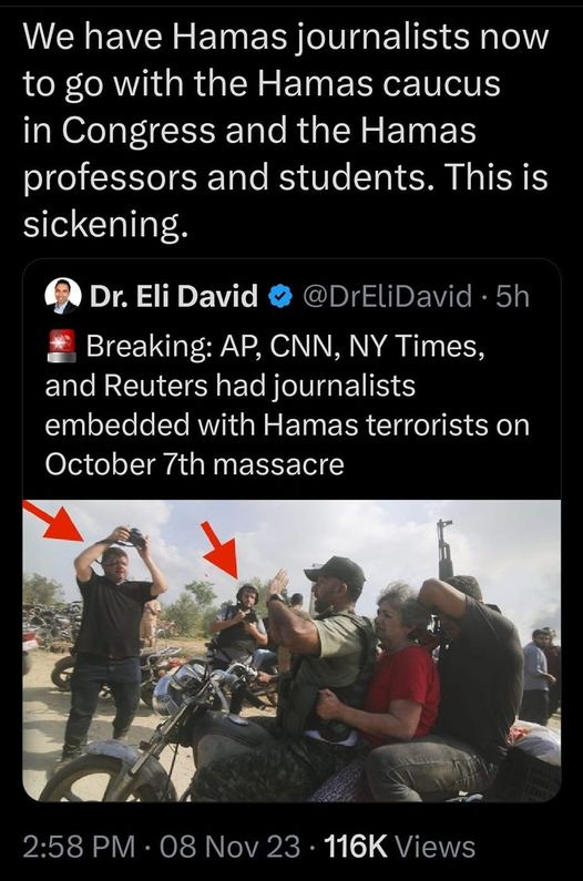 May be an image of 4 people, motorcycle, scooter and text that says '8:29 M 4G: 山 74% Post We have Hamas ournalists now to go with the Hamas caucus in Congress and the Hamas professors and students. This is sickening. 5h Dr. Eli David Breaking: AP, CNN, NY Times, and Reuters had journalists embedded with Hamas terrorists on October 7th massacre 2:58 PM 08.ov23 08 Nov 116K Views 1,851 Reposts 61 Quotes Post your rep |||'