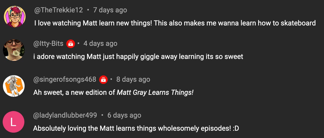4 screenshots from youtube comments. "I love watching matt learn new things! this also makes me wanna learn how to skateboard", "I adore watching Matt just happily giggle away learning its so sweet", "Ah sweet, a new edition of Matt Gray Learns Things", "Absolutely loving the Matt learns things wholesomely episodes! :D"