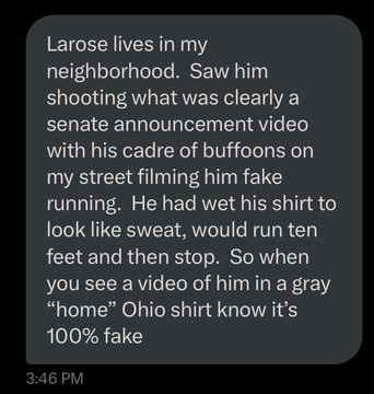 Larose lives in my neighborhood.  Saw him shooting what was clearly a senate announcement video with his cadre of buffoons on my street filming him fake running.  He had wet his shirt to look like sweat, would run ten feet and then stop.  So when you see a video of him in a gray “home” Ohio shirt know it’s 100% fake