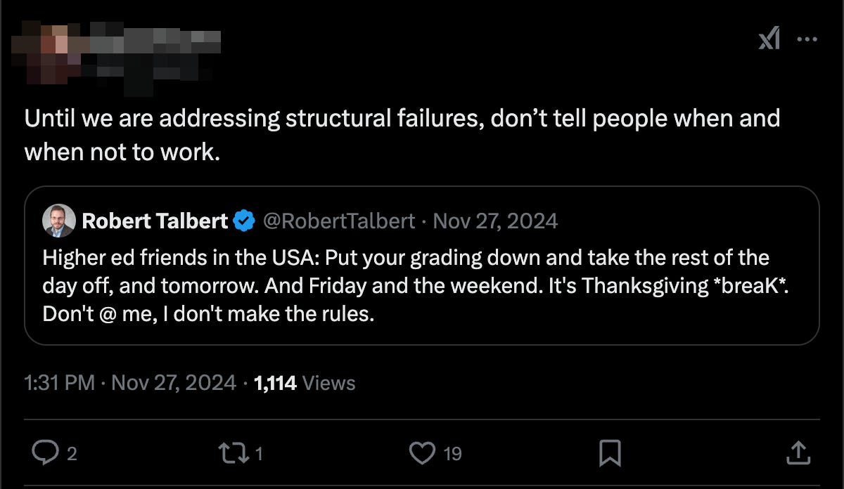 Me: Higher ed friends in the USA: Put your grading down and take the rest of the day off, and tomorrow. And Friday and the weekend. It's Thanksgiving "break". Don't @ me, I don't make the rules.   Other: Until we are addressing structural failures, don't tell people when and when not to work. 