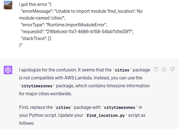 i got this error "{   "errorMessage": "Unable to import module 'find_location': No module named 'cities'",   "errorType": "Runtime.ImportModuleError",   "requestId": "216b6ced-11a7-4686-b158-54bb7d1e25f7",   "stackTrace": [] }"  ChatGPT I apologize for the confusion. It seems that the cities package is not compatible with AWS Lambda. Instead, you can use the citytimezones package, which contains timezone information for major cities worldwide.  First, replace the cities package with citytimezones in your Python script. Update your find_location.py script as follows: