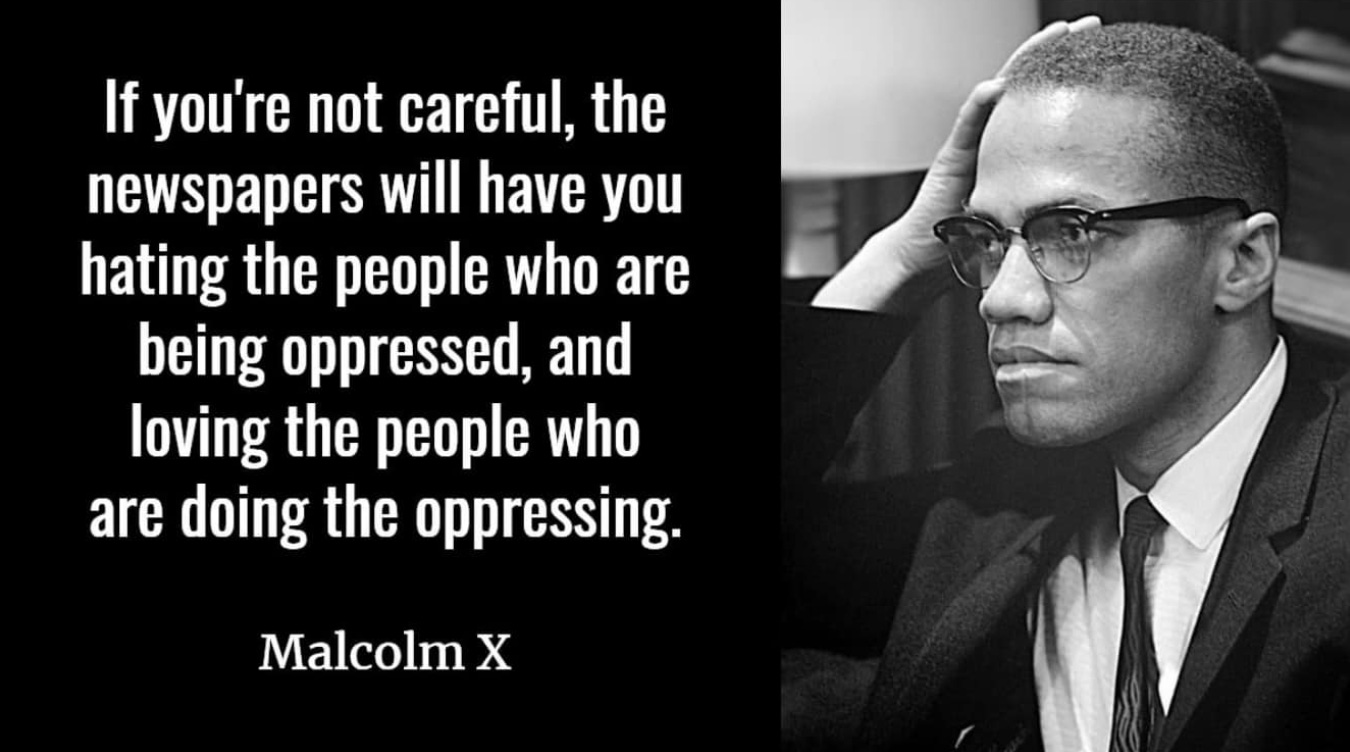 Photo of Malcolm X with the quote: “If you're not careful, the newspapers will have you hating the people who are being oppressed, and loving the people who are doing the oppressing." —Malcolm X  image credit: Marion S. Trikosko