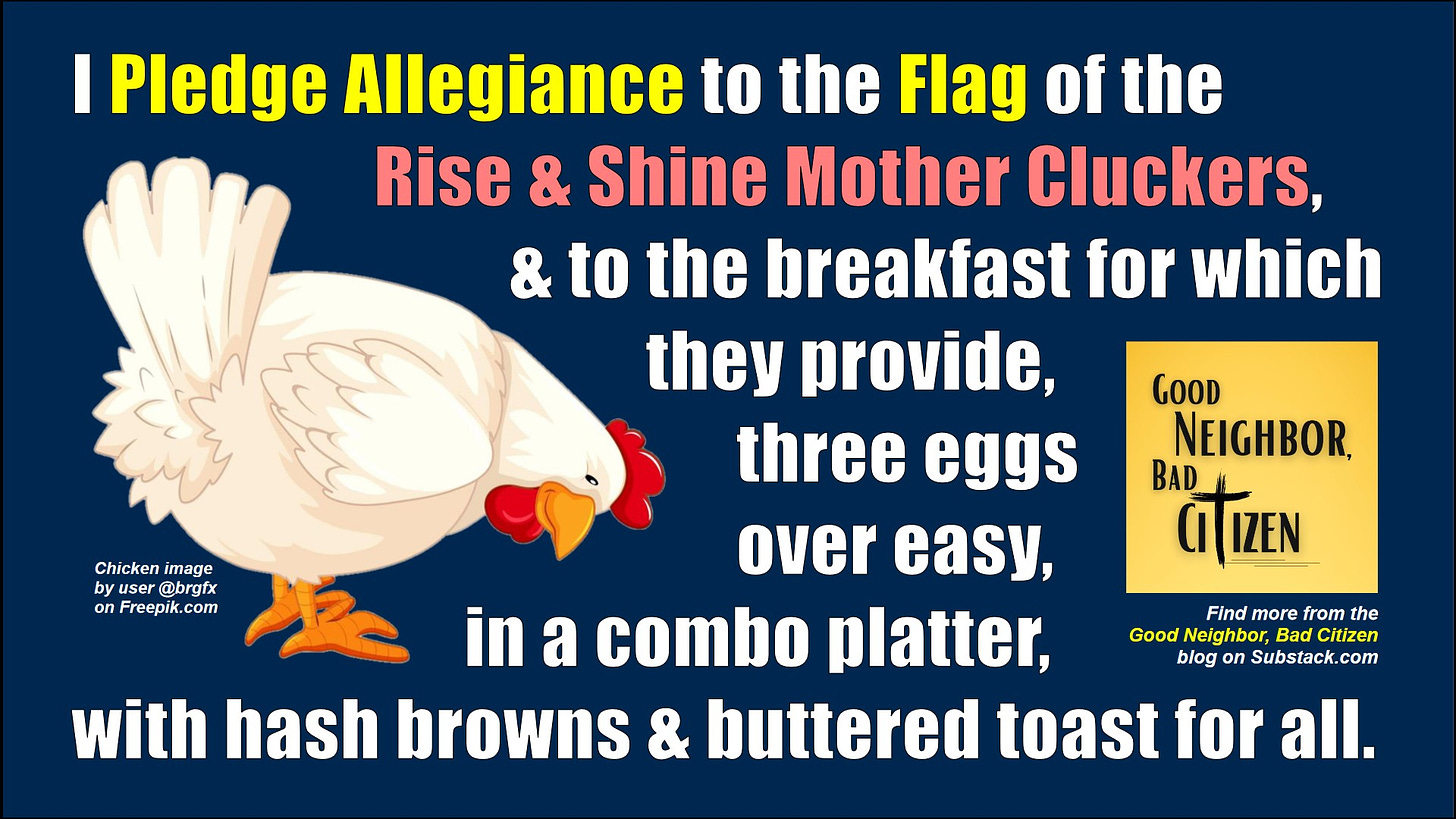 A drawing of a chicken pecking at the ground is at the left half of the graphic against a dark blue background.  The words to a new Pledge of Allegiance wrap around the chicken, stating, "I pledge allegiance to the flag of the Rise and Shine Mother Cluckers.  And to the breakfast, for which they provide, three eggs over easy, in a combo platter, with hash browns and buttered toast for all."  An attribution like is to the left of the chicken's feet, reading "Chicken image by user @-b-r-g-t-x on freepik dot com."  At the right edge of the graphic is the Good Neighbor Bad Citizen square logo and the message beneath it reading, "Find more from the Good Neighbor Bad Citizen blog on Substack dot com.