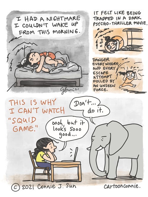 Squid Game Nightmare 4-panel comic of a girl recounting a nightmare she had after watching a preview of a survival k-drama. Panel 1 shows her sprawled on a bed. Caption reads: "I had a nightmare I couldn't wake up from this morning." Panels 2 and 3 show a character crouched tightly in fear and then running from imminent danger. Text: "It felt like being trapped in a psycho-thriller movie. Danger everywhere and every escape attempt foiled by an unseen force." Last panel cuts to present with a caption that reads: "This is why I can't watch 'Squid Game.'" Elephant appears and says sternly, "Don't...do it" while girl coos at a laptop screen, "Oooh, but it looks so good." Webcomic strip by Connie Sun, cartoonconnie