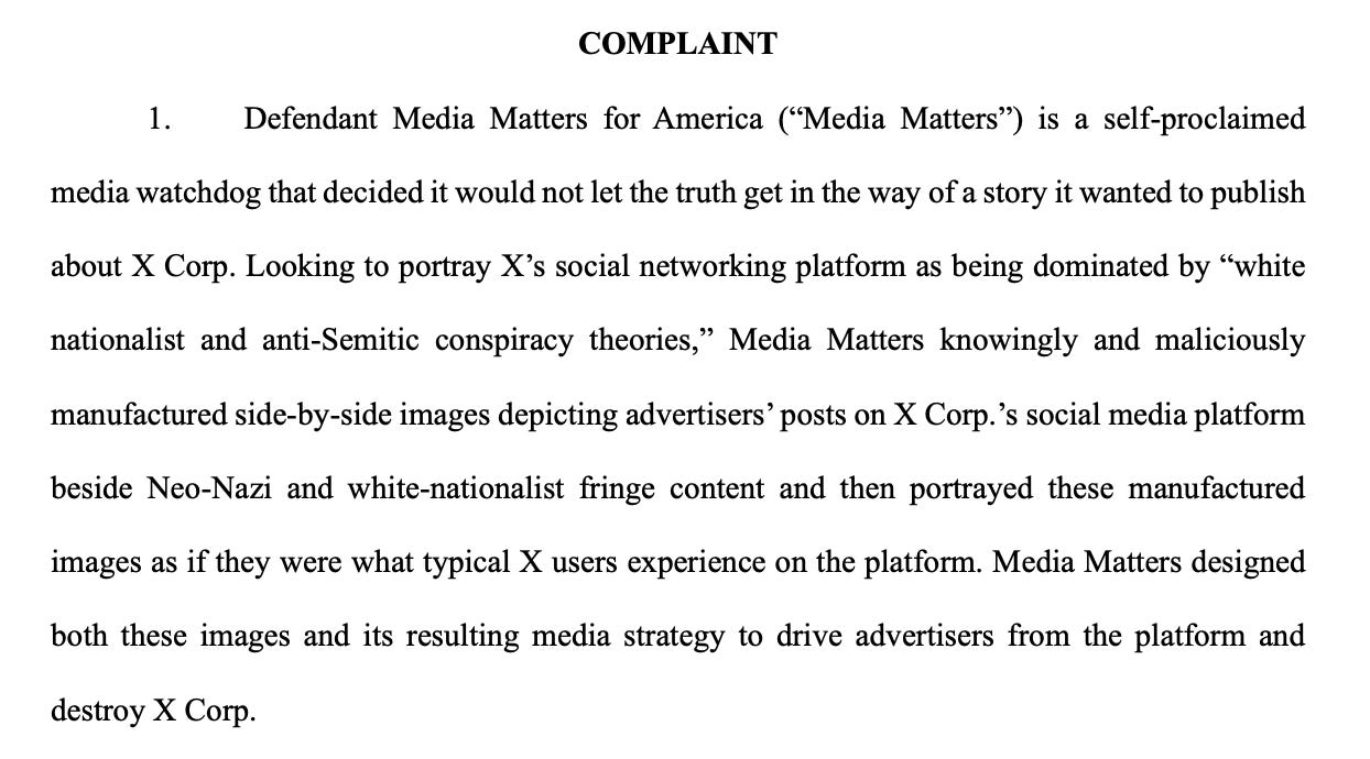 COMPLAINT 1. Defendant Media Matters for America (“Media Matters”) is a self-proclaimed media watchdog that decided it would not let the truth get in the way of a story it wanted to publish about X Corp. Looking to portray X’s social networking platform as being dominated by “white nationalist and anti-Semitic conspiracy theories,” Media Matters knowingly and maliciously manufactured side-by-side images depicting advertisers’ posts on X Corp.’s social media platform beside Neo-Nazi and white-nationalist fringe content and then portrayed these manufactured images as if they were what typical X users experience on the platform. Media Matters designed both these images and its resulting media strategy to drive advertisers from the platform and destroy X Corp.