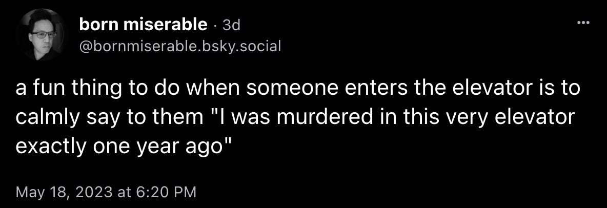 born miserable: “a fun thing to do when someone enters the elevator is to calmly say to them ‘I was murdered in this very elevator exactly one year ago’“