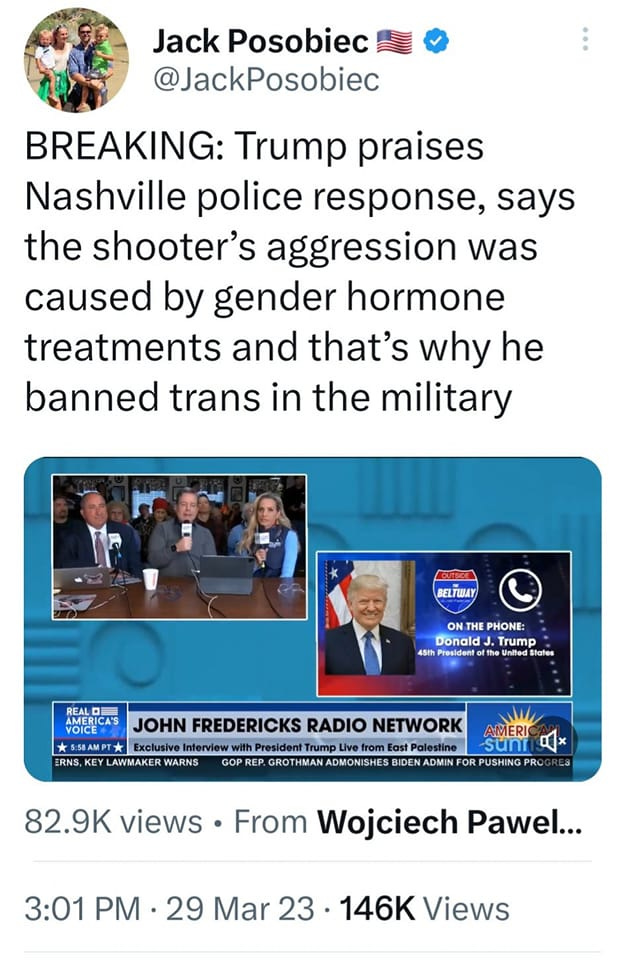 May be a Twitter screenshot of 10 people and text that says 'Jack Posobiec @JackPosobiec BREAKING: Trump praises Nashville police response, says the shooter's aggression was caused by gender hormone treatments and that's why he banned trans in the military ELTWAY ON THE PHONE: Donald Trump 45th President United States MERICA VOICE RNS JOHN FREDERICKS RADIO NETWORK Exclusive Interview President Trump Live from East LAWMAKER WARNS GOP REP. ADMON OMONISHES BIDEN ADMIN AMERI suni PUSHING PRO 82.9K views From Wojciech Pawel... 3:01 PM 29 Mar 23 146K Views'