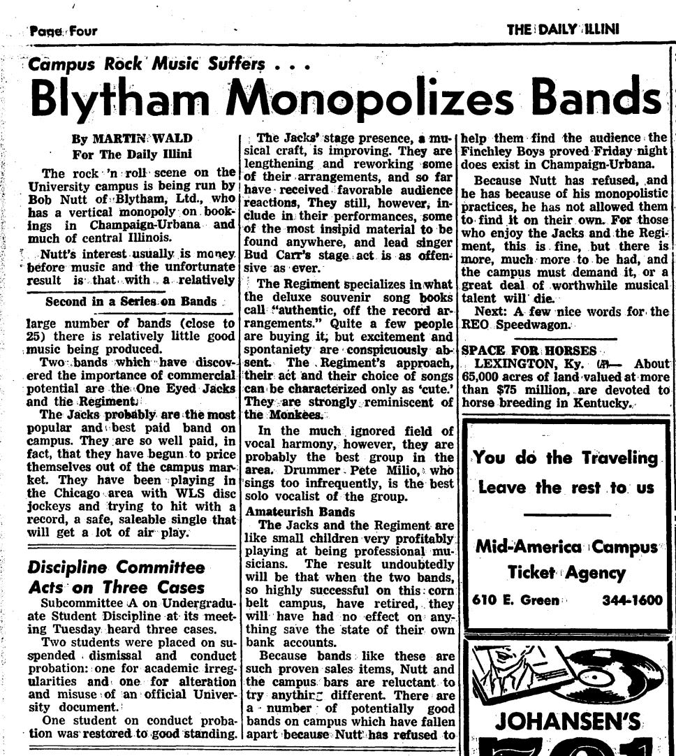 Blytham Monopolizes Bands  Camous Rock Music Suffers • • •  By MARTIN WALD For The Daily Illini The rock n roll scene on the University campus is being run by Bob Nutt of-Blytham , Ltd ., who has a vertical monopoly on bookings in Champaign-Urbana and much of central Illinois . Nutt s interest usually is mo ney before music and the unfortunate result is that with a relatively  Second in a Series on Bands large number of bands ( close to 25 ) there is relatively little good music being produced . Two ^ bands which have discovered the importance of commercial potential are the : One Eyed Jacks and the Regiment ) The Jacks probably are the most popular and best paid band on campus . They are so well paid , in fact , that they have begun to price themselves out of the campus market . They have been playing in the Chicago area with WLS disc jockeys and trying to hit with a record , a safe , saleable single that will get a lot of air play .  : The Jacks stage presence , a musical craft , is improving . They are lengthening and reworking some of their arrangements , and so far have received favorable audience reactions , They still , however , include in their performances , some of the most insipid material to be found anywhere , and lead singer Bud Carr * s stage act is as offensive as ever . ¦ The Regiment Specializes in what the deluxe souvenir song books call ¦ ¦¦?* authentic , off the record arrangements . Quite a few people are buying it , but excitement and spontaniety are conspicuously absent The . Regiment s approach , their act and their choice of songs can be characterized only as cute . They are strongly : reminiscent of the Monkees . In the much ignored field of vocal harmony , however , they are probably the best group in the area . Drummer Pete Milio , 5 . who sings too infrequently , is the best solo vocalist of the group . Amateurish Bands  The Jacks and the Regiment are like small children very profitably playing at being professional musicians . The result undoubtedly will be that when the two bands , so highly successful on this corn belt campus , have retired , they will have had no effect on anything save the state of their own bank accounts . Because bands like these are such proven sales items , Nutt and the campus bars are reluctant to try anything different There are a number of potentially good bands on campus which have fallen apart because Nutt has refused to  help them find the audience the Finchley Boys proved Friday night does exist in Champaign-Urbana . Because Nutt has refused , and he has because of his monopolistic practices , he has not allowed them to find it on their own . For those who enjoy the Jacks and the Regiment , this is fine , but there is more , much more to be had , and the campus must demand it , or a great deal of worthwhile musical talent will die . Next : A few nice words for the REQ Speedwagon .