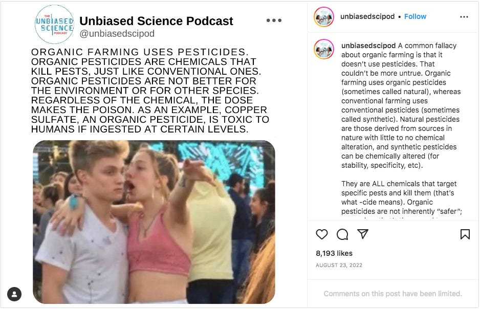 Instagram post by Unbiased Science Podcast with a meme saying organic uses pesticides, the dose makes the poison, and copper sulfate, is toxic to humans if ingested at certain levels. The text says: A common fallacy about organic farming is that it doesn’t use pesticides. That couldn’t be more untrue. Organic farming uses organic pesticides (sometimes called natural), whereas conventional farming uses conventional pesticides (sometimes called synthetic). Natural pesticides are those derived from sources in nature with little to no chemical alteration, and synthetic pesticides can be chemically altered (for stability, specificity, etc).  They are ALL chemicals that target specific pests and kill them (that’s what -cide means). Organic pesticides are not inherently “safer”