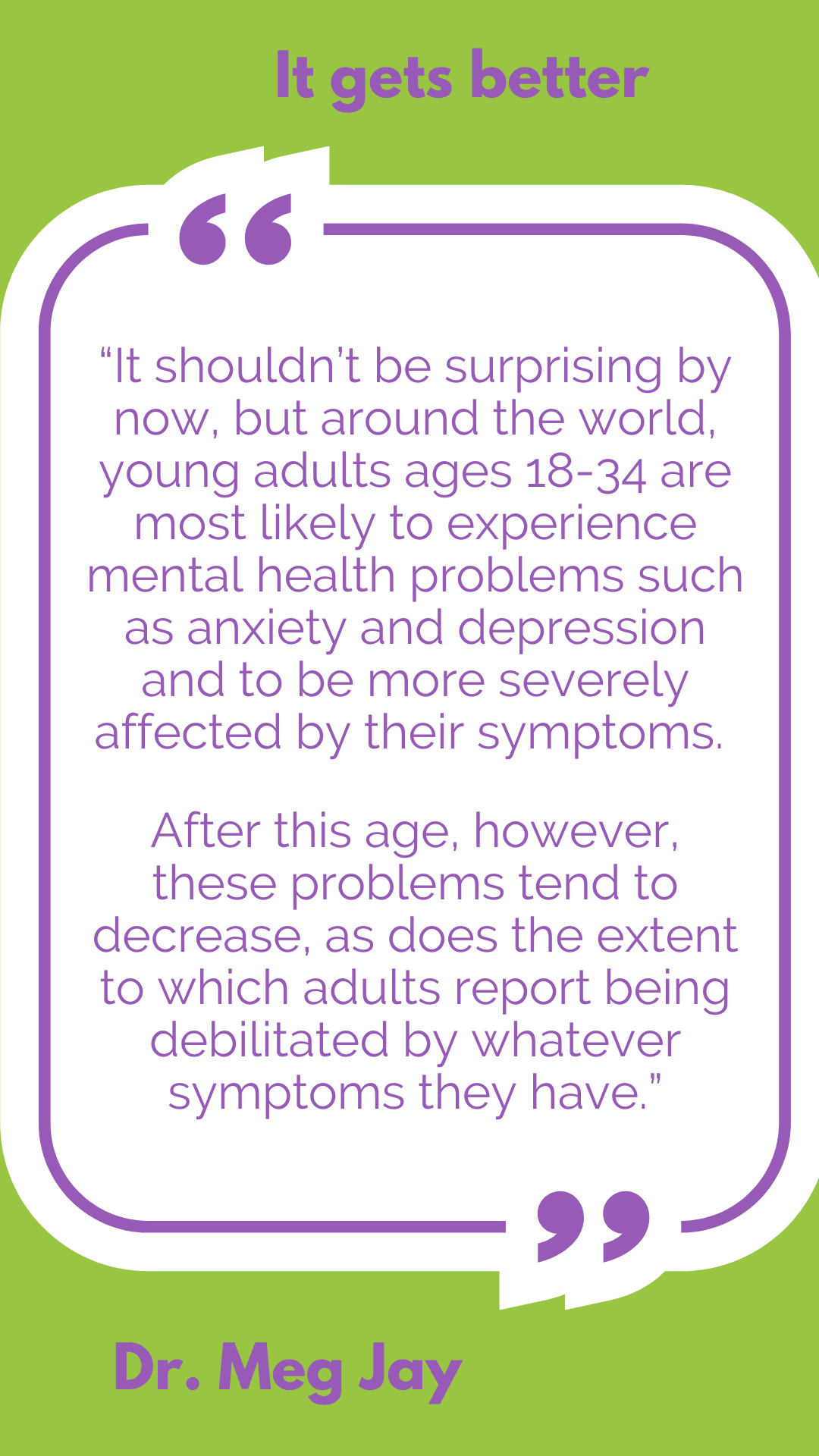 It gets better: “It shouldn’t be surprising by now, but around the world, young adults ages 18-34 are most likely to experience mental health problems such as anxiety and depression and to be more severely affected by their symptoms. After this age, however, these problems tend to decrease, as does the extent to which adults report being debilitated by whatever symptoms they have,” said Dr. Meg Jay.