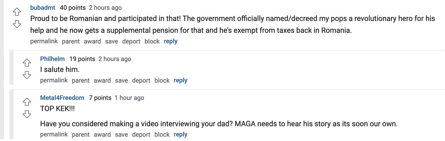  bubadmt   40 points 2 hours ago Proud to be Romanian and participated in that! The government officially named/decreed my pops a revolutionary hero for his help and he now gets a supplemental pension for that and he’s exempt from taxes back in Romania.  permalink parent award save report block reply   Philhelm   19 points 2 hours ago I salute him.  permalink parent award save report block reply   Metal4Freedom   7 points 1 hour ago TOP KEK!!!  Have you considered making a video interviewing your dad? MAGA needs to hear his story as its soon our own.