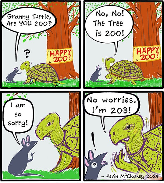 A rat sees a sign on a tree that says Happy 200th Birthday. The rat asks Granny turtle if they are 200. The turtle says no the tree is 200. Rat apologizes and the turtle says don’t worry she is 203.