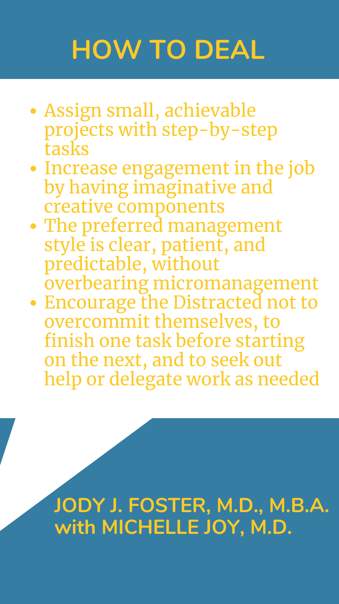 How to Deal: “Assign small, achievable projects with step-by-step tasks. Increase engagement in the job by having imaginative and creative components. The preferred management style is clear, patient, and predictable, without overbearing micromanagement. Encourage the Distracted not to overcommit themselves, to finish one task before starting the next, and to seek out help or delegate work as needed,” according to Dr. Jody J. Foster.