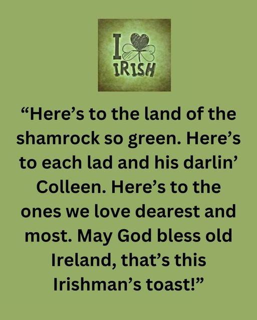 May be an image of text that says "I& I IRISH "Here's to the land of the shamrock so green. Here's to each lad and his darlin' Colleen. Here's to the ones we love dearest and most. May God bless old Ireland, that's this Irishman's toast!""