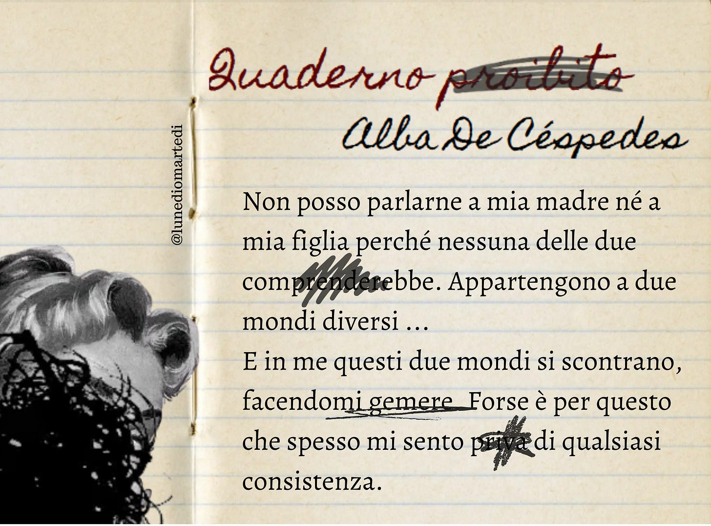 su un foglio di quaderno è scritta la citazione:  non posso parlarne a mia madre né a mia figlia perché nessuna delle due comprenderebbe. Appartengono a due mondi diversi: l'uno che è finito con quel tempo, l'altro che è nato da esso. E in me questi due mondi si scontrano, facendomi gemere. Forse è per questo che spesso mi sento priva di qualsiasi consistenza. alcune parole sono cancellate. sulla sinistra si vede un volto femminile coperto da uno scarabocchio