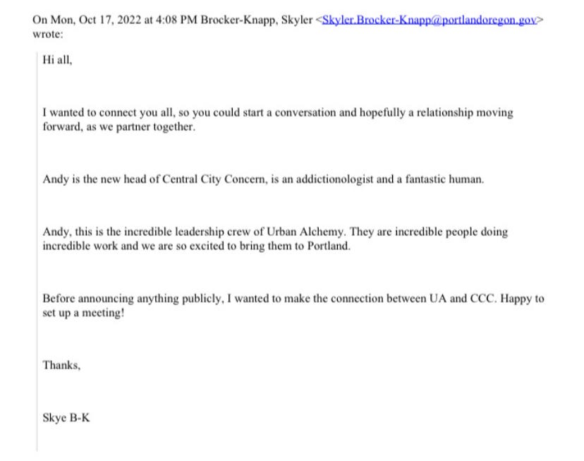 Email from Skyler Brocker-Knapp on October 17. Hi all, I wanted to connect you all, so you could start a conversation and hopefully a relationship moving forward as we partner together. Andy is the new head of Central City Concern, is an addictionologist and a fantastic human. Andy, this is the incredible leadership crew of Urban Alchemy. They are incredible people doing incredible work and we are so excited to bring them to Portland. Before announcing anything publicly, I wanted to make the connection between UA and CC. Happy to set up a meeting! Thanks, Skye B-K