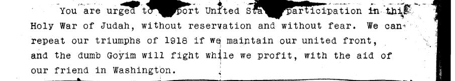 You are urged to support United States participation in this Holy War of Judah, without reservation and without fear. We can repeat our triumphs of 1918 if we maintain our united front, and the dumb goyim will fight while we profit, with the aid of our friend in Washington.