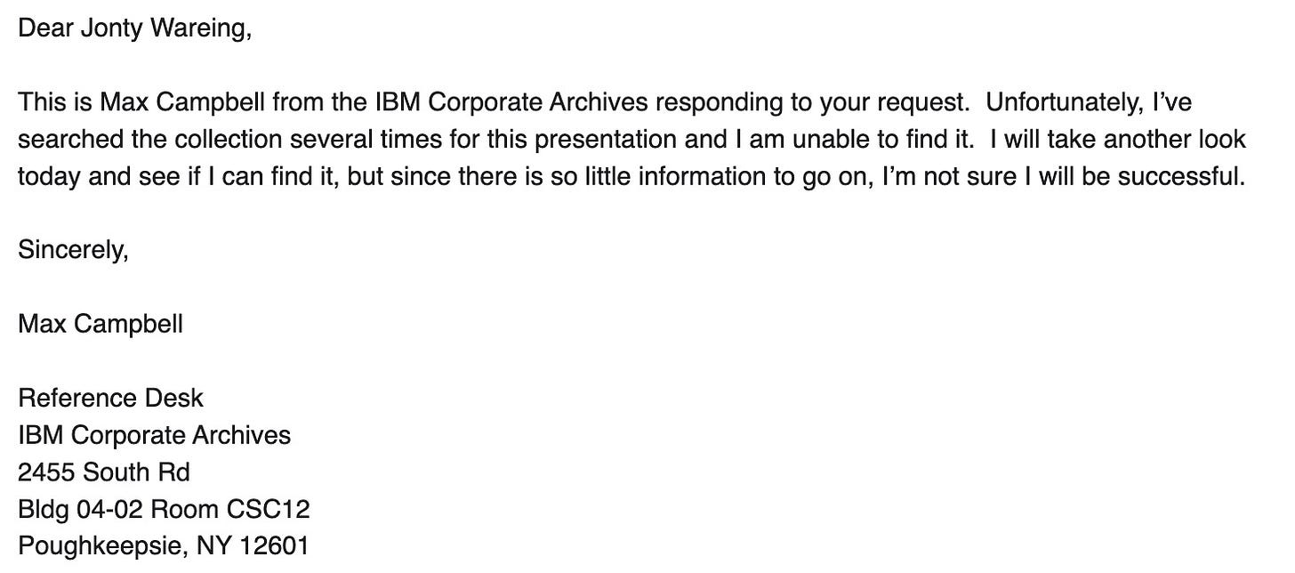 Dear Jonty Wareing, This is Max Campbell from the IBM Corporate Archives responding to your request. Unfortunately, I've searched the collection several times for this presentation and I am unable to find it. I will take another look today and see if I can find it, but since there is so little information to go on, l'm not sure I will be successful. Sincerely, Max Campbell, Reference Desk, IBM Corporate Archives, 2455 South Rd, Bldg 04-02 Room CSC12, Poughkeepsie, NY 12601