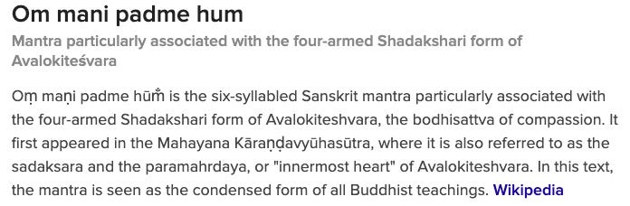 Om mani padme hum Mantra particularly associated with the four-armed Shadakshari form of Avalokiteśvara Oṃ maṇi padme hūm̐ is the six-syllabled Sanskrit mantra particularly associated with the four-armed Shadakshari form of Avalokiteshvara, the bodhisattva of compassion. It first appeared in the Mahayana Kāraṇḍavyūhasūtra, where it is also referred to as the sadaksara and the paramahrdaya, or "innermost heart" of Avalokiteshvara. In this text, the mantra is seen as the condensed form of all Buddhist teachings. Wikipedia