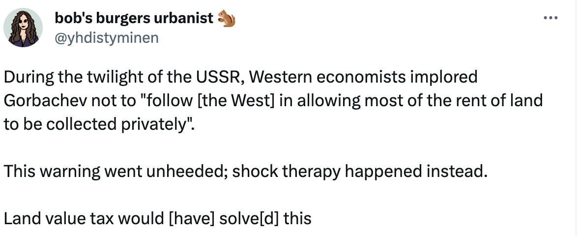 bob's burgers urbanist 🐿️ @yhdistyminen During the twilight of the USSR, Western economists implored Gorbachev not to "follow [the West] in allowing most of the rent of land to be collected privately".  This warning went unheeded; shock therapy happened instead.  Land value tax would [have] solve[d] this