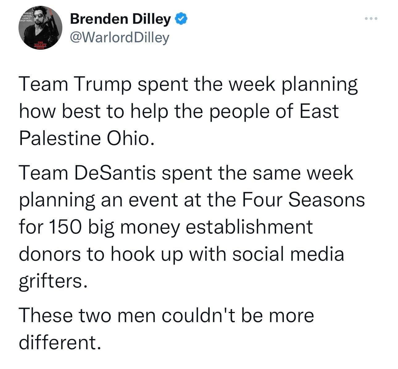 May be a Twitter screenshot of 1 person and text that says 'Brenden Dilley @WarlordDilley Team Trump spent the week planning how best to help the people of East Palestine Ohio. Team DeSantis spent the same same week planning an event at the Four Seasons for 150 big money establishment donors to hook up with social media grifters. These two men couldn't be more different.'