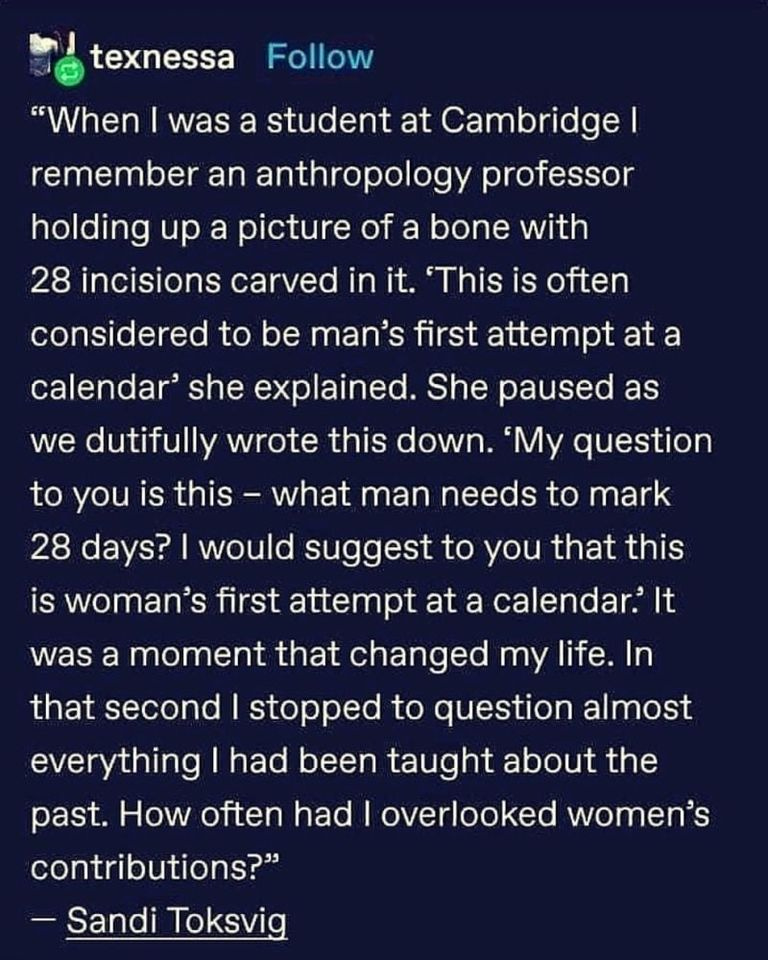 “When | was a student at Cambridge | remember an anthropology professor holding up a picture of a bone with 28 incisions carved in it. “This is often considered to be man’s first attempt at a calendar’ she explained. She paused as we dutifully wrote this down. ‘My question to you is this — what man needs to mark 28 days? | would suggest to you that this is woman’s first attempt at a calendar.’ It was a moment that changed my life. In that second | stopped to question almost everything | had been taught about the past. How often had | overlooked women’s contributions?”

— Sandi Toksvig