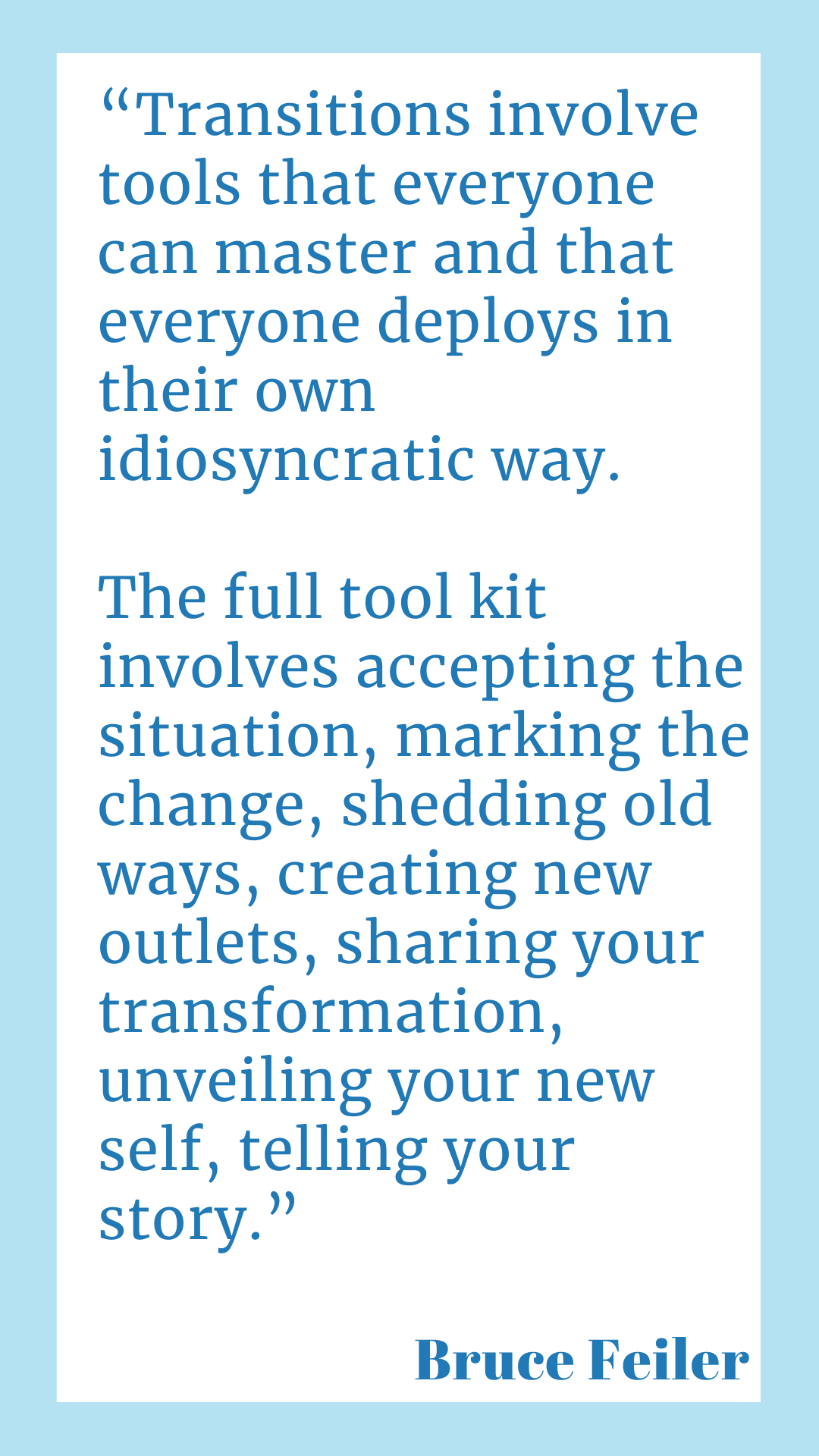 "Transitions involve tools that everyone can master and that everyone deploys in their own idiosyncratic way. The full tool kit involves accepting the situation, marking the change, shedding old ways, creating new outlets, sharing your transformation, unveiling your new self, telling your story," said Bruce Feiler.
