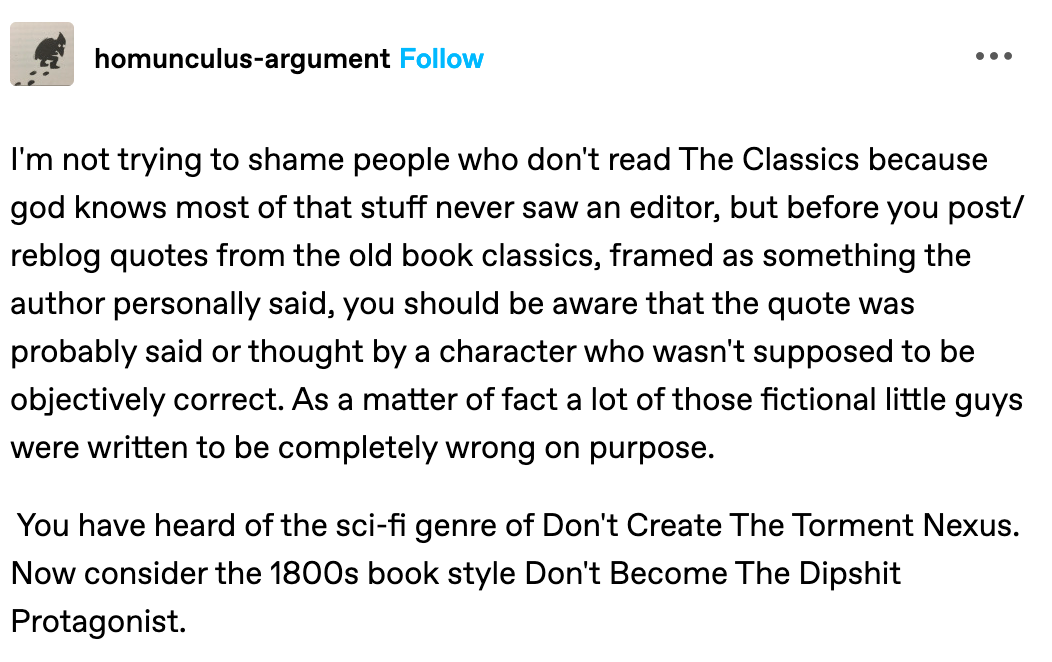 I'm not trying to shame people who don't read The Classics because god knows most of that stuff never saw an editor, but before you post/reblog quotes from the old book classics, framed as something the author personally said, you should be aware that the quote was probably said or thought by a character who wasn't supposed to be objectively correct. As a matter of fact a lot of those fictional little guys were written to be completely wrong on purpose.   You have heard of the sci-fi genre of Don't Create The Torment Nexus. Now consider the 1800s book style Don't Become The Dipshit Protagonist.