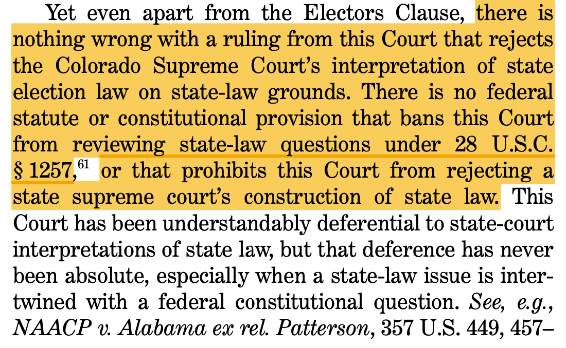 Yet even apart from the Electors Clause, there is nothing wrong with a ruling from this Court that rejects the Colorado Supreme Court’s interpretation of state election law on state-law grounds. There is no federal statute or constitutional provision that bans this Court from reviewing state-law questions under 28 U.S.C. § 1257,61 or that prohibits this Court from rejecting a state supreme court’s construction of state law. This Court has been understandably deferential to state-court interpretations of state law, but that deference has never been absolute, especially when a state-law issue is inter- twined with a federal constitutional question. See, e.g., NAACP v. Alabama ex rel. Patterson, 357 U.S. 449, 457–