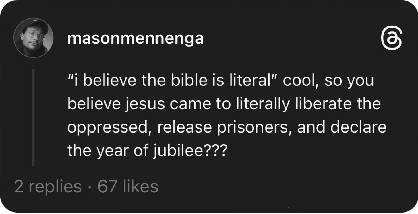 Threads post by Mason Mennenga, saying: “i believe the bible is literal” cool, so you believe jesus came to literally liberate the oppressed, release prisoners, and declare the year of jubilee???