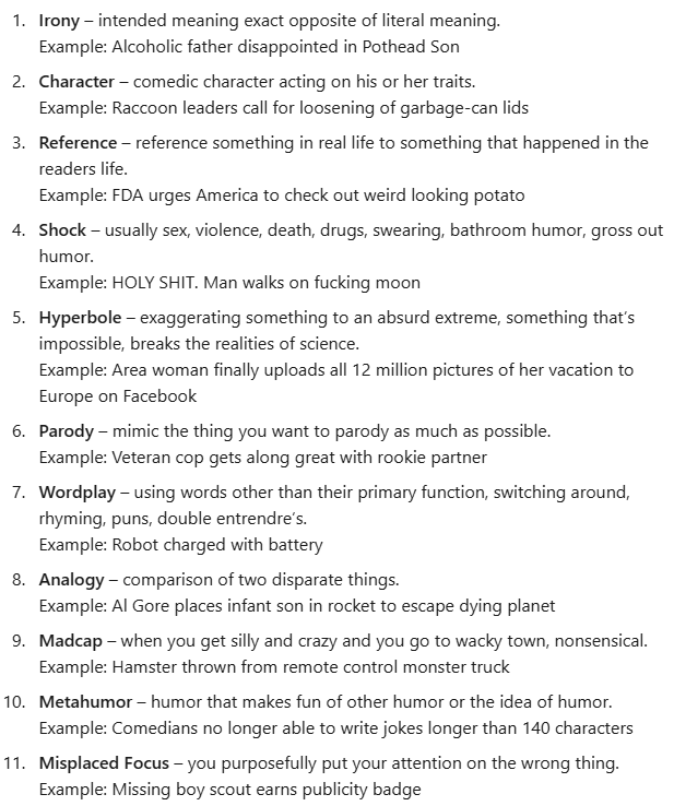 Irony – intended meaning exact opposite of literal meaning. Example: Alcoholic father disappointed in Pothead Son Character – comedic character acting on his or her traits. Example: Raccoon leaders call for loosening of garbage-can lids Reference – reference something in real life to something that happened in the readers life. Example: FDA urges America to check out weird looking potato Shock – usually sex, violence, death, drugs, swearing, bathroom humor, gross out humor. Example: HOLY SHIT. Man walks on fucking moon Hyperbole – exaggerating something to an absurd extreme, something that’s impossible, breaks the realities of science. Example: Area woman finally uploads all 12 million pictures of her vacation to Europe on Facebook Parody – mimic the thing you want to parody as much as possible. Example: Veteran cop gets along great with rookie partner Wordplay – using words other than their primary function, switching around, rhyming, puns, double entrendre’s. Example: Robot charged with battery Analogy – comparison of two disparate things. Example: Al Gore places infant son in rocket to escape dying planet Madcap – when you get silly and crazy and you go to wacky town, nonsensical. Example: Hamster thrown from remote control monster truck Metahumor – humor that makes fun of other humor or the idea of humor. Example: Comedians no longer able to write jokes longer than 140 characters Misplaced Focus – you purposefully put your attention on the wrong thing. Example: Missing boy scout earns publicity badge