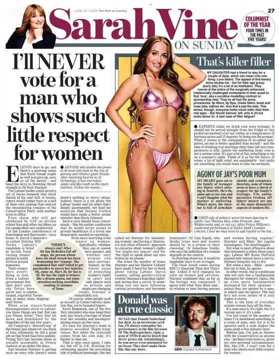 I’ll NEVER vote for a man who shows such little respect for women The Mail on Sunday23 Jun 2024 ELEVEN days to go, and there’s a growing sense that Rishi Sunak might as well just give up, save us all the hassle – and hand the keys to Downing Street straight to Sir Keir Starmer.  The Labour leader could unveil a set of horns beneath that thick thatch of his and still, it seems, voters would rather burn in a hell of their own making than entrust the smouldering remains of the Conservative Party with another term in office.  Even those who will get clobbered by VAT on private school fees and other tax hikes (as yet unspecified) are undeterred.  In the London constituency of Kensington and Bayswater – once home to David Cameron’s so-called Notting Hill Tories – Labour’s candidate is feted at lavish fundraising dinner parties in multimillion-pound mansions.  Their owners have everything to lose from a Labour government. But they don’t care: shy Tories have given way to embarrassed, regretful Tories and, in many cases, hoppingmad Tories.  When even stucco-fronted Kensingtonians pivot to Labour, you know things are bad. But can you blame them? They feel let down and humiliated by the shambles of the last few years.  All Cameron’s ‘detoxifying’ of the brand (and whatever you think of him, ultimately he did a good job on that front) has been undone. Voting Tory has become about as socially acceptable as Prince Andrew at an under-18s disco.  Just because Starmer is getting such an easy ride doesn’t mean there’s nothing to worry about. Indeed, there is a lot about the Labour leader and his allies that’s deeply questionable, not least his assertion that Jeremy Corbyn would have made a better prime minister than Boris Johnson.  Such a view should focus voters’ minds – like his earlier confession that he would never resort to private healthcare if a loved one desperately needed an operation. Even more worrying is his stance on women. Specifically, whether they can or cannot have penises, and whether only women can have cervixes. Indeed, on the whole issue of protecting women’s rights in sport and safe spaces such as prisons and single-sex changing rooms, Starmer is remarkably coy. Of course, when people such as myself (ie Conservatives) mention this, we’re branded bigots. Kemi Badenoch, one of the few Tory ministers who may keep their seat, has faced a barrage of abuse over her sensible and uncompromising stance on this issue.  It’s easy for Starmer’s team to dismiss so-called ‘Right-wing’ voices. But when the criticism comes from his own side, it’s harder to shut out.  That is why, once again, I take my hat off to J.K. Rowling for swimming against the prevailing tide of political lemmings. She has called out Starmer for ‘abandoning women’, and having a ‘dismissive and often offensive’ approach to concerns about women’s rights ‘for single-sex spaces’ and for ‘the right to speak about our own bodies as we please’.  She listed the number of times Starmer and his Shadow Cabinet have made it hard for her to think about voting Labour. David Lammy, calling gender-critical women ‘dinosaurs hoarding rights’ and saying that a cervix ‘is something you can have following various procedures and hormone treatments’. Or Lisa Nandy, who thinks trans men and women should be ‘in a prison of their choosing’. Or Anneliese Dodds, who says the definition of a woman depends on the context.  As Rowling observes, it would be laughable were it not so tragic.  The final insult came during BBC1’s Question Time last Thursday. Asked if he’d changed his view on women and cervixes, Starmer explained that, as far as the biology was concerned: ‘I agree with what Tony Blair said... in relation to men having penises and women having vaginas.’ Starmer and Blair: the vagina monologues. The mind boggles.  But what is most offensive about that statement is when, three years ago, Labour MP Rosie Duffield argued only women have a cervix, Starmer hung her out to dry.  But when a man – Blair – points this out to him, he agrees.  In other words, this is a politician who not only has a fundamental disregard for women’s rights, but an even more fundamental disregard for their opinions – unless they are spoken by a man, in which case he agrees. The fact he’s not even aware of it only makes it worse.  This is the kind of everyday sexism women face all the time.  If a man says it, it’s right, but if a woman says it, it’s a joke.  I’ve lost count of the number of times I’ve mentioned something in a room of men, only for it to be ignored until a man makes the same point a few minutes later.  Bottom line, I’m just as furious with the Conservatives as anyone else – perhaps even more so, given my own personal circumstances. But, like J.K., I won’t vote for a man who shows such little respect for women.  Article Name:I’ll NEVER vote for a man who shows such little respect for women Publication:The Mail on Sunday Start Page:27 End Page:27