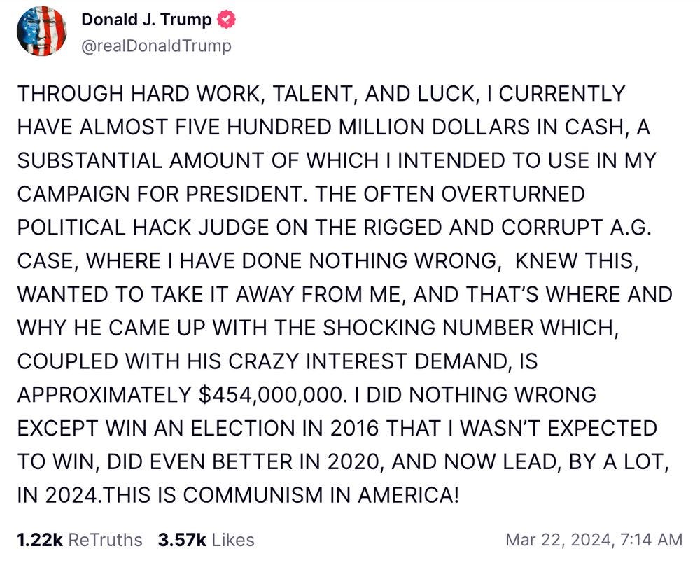 Trump on Truth Social: THROUGH HARD WORK, TALENT, AND LUCK, I CURRENTLY HAVE ALMOST FIVE HUNDRED MILLION DOLLARS IN CASH, A SUBSTANTIAL AMOUNT OF WHICH I INTENDED TO USE IN MY CAMPAIGN FOR PRESIDENT. THE OFTEN OVERTURNED POLITICAL HACK JUDGE ON THE RIGGED AND CORRUPT A.G. CASE, WHERE I HAVE DONE NOTHING WRONG,  KNEW THIS, WANTED TO TAKE IT AWAY FROM ME, AND THAT’S WHERE AND WHY HE CAME UP WITH THE SHOCKING NUMBER WHICH, COUPLED WITH HIS CRAZY INTEREST DEMAND, IS APPROXIMATELY $454,000,000. I DID NOTHING WRONG EXCEPT WIN AN ELECTION IN 2016 THAT I WASN’T EXPECTED TO WIN, DID EVEN BETTER IN 2020, AND NOW LEAD, BY A LOT, IN 2024.THIS IS COMMUNISM IN AMERICA!