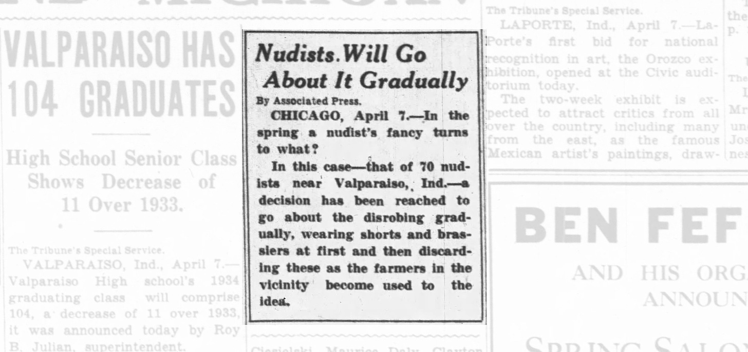 Nudists Will Go About It Gradually  By Associated Press.  CHICAGO, April 7—In the spring a nudist's fancy turns to what?  In this case—that of 70 nudists near Valparaiso, Ind.—a decision has been reached to go about the disrobing gradually, wearing shorts and brassiers at first and then discarding these as the farmers in the vicinity become used to the idea. The South Bend Tribune. April 8th 1934. Page 7.