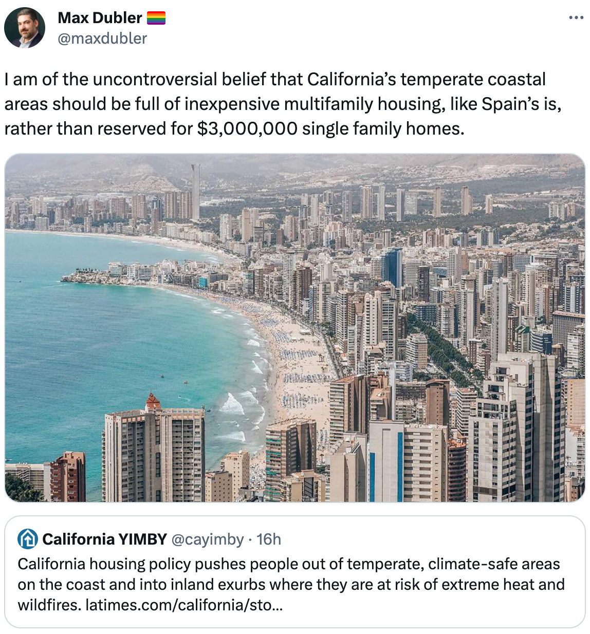  Max Dubler 🏳️‍🌈 @maxdubler I am of the uncontroversial belief that California’s temperate coastal areas should be full of inexpensive multifamily housing, like Spain’s is, rather than reserved for $3,000,000 single family homes. Quote California YIMBY @cayimby · 16h California housing policy pushes people out of temperate, climate-safe areas on the coast and into inland exurbs where they are at risk of extreme heat and wildfires. https://latimes.com/california/story/2023-08-25/californians-move-inland-for-safety-affordability-many-find-extreme-heat-thats-getting-worse