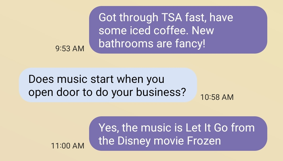 Me: Got through TSA fast, have some iced coffee. New bathrooms are fancy! Pops: Does music start when you open door to do your business? Me: Yes, the music is Let It Go from the Disney movie Frozen.