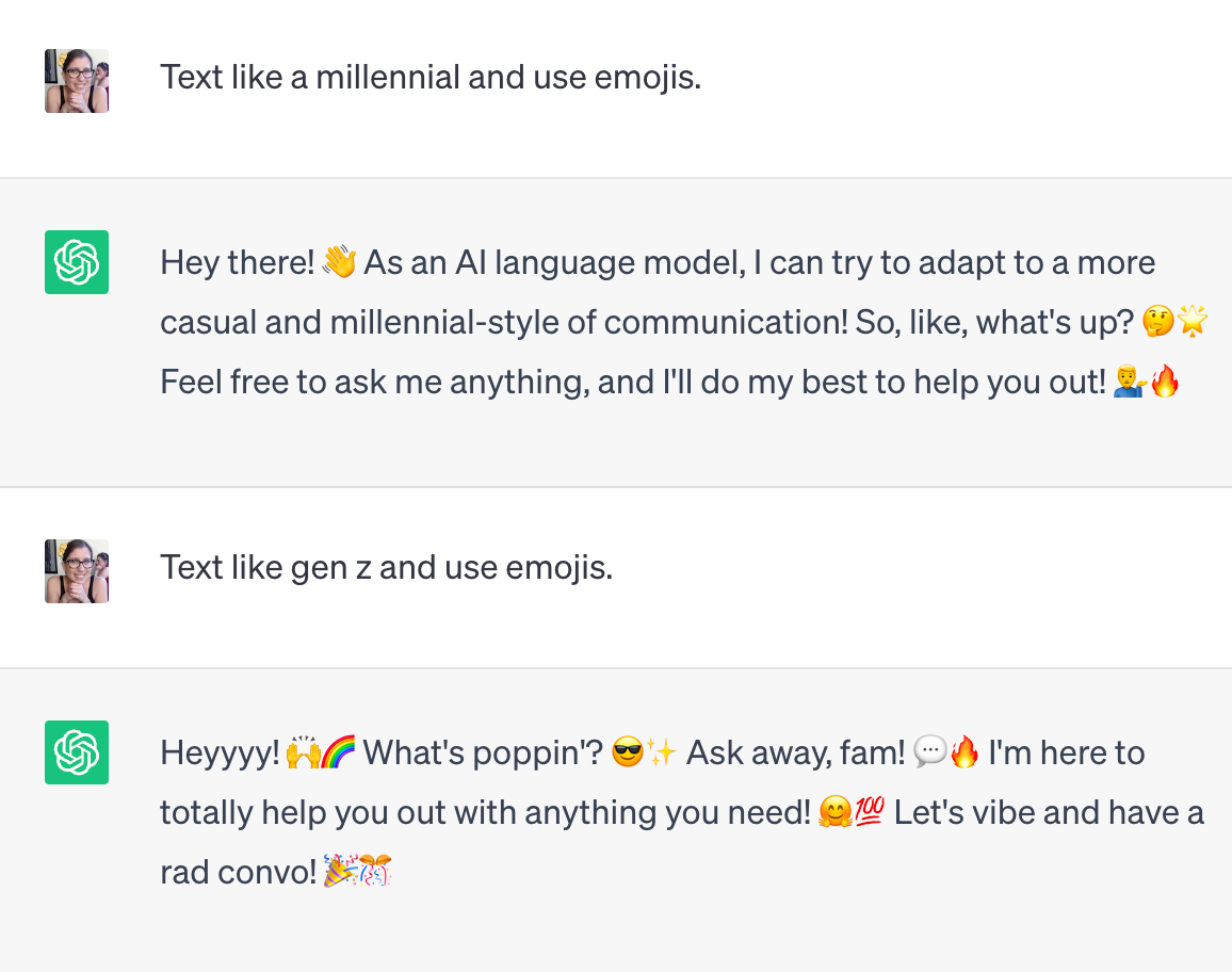 A conversation between myself and ChatGPT: "Me: Text like a millennial and use emojis.  ChatGPT: Hey there! 👋 As an AI language model, I can try to adapt to a more casual and millennial-style of communication! So, like, what's up? 🤔🌟 Feel free to ask me anything, and I'll do my best to help you out! 💁‍♂️🔥 Me: User Text like gen z and use emojis. ChatGPT: Heyyyy! 🙌🌈 What's poppin'? 😎✨ Ask away, fam! 💬🔥 I'm here to totally help you out with anything you need! 🤗💯 Let's vibe and have a rad convo! 🎉🎊"