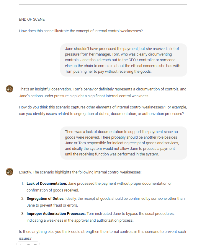 END OF SCENE  How does this scene illustrate the concept of internal control weaknesses?  Jane shouldn't have processed the payment, but she received a lot of pressure from her manager, Tom, who was clearly circumventing controls. Jane should reach out to the CFO / controller or someone else up the chain to complain about the ethical concerns she has with Tom pushing her to pay without receiving the goods.  GPT That's an insightful observation. Tom's behavior definitely represents a circumvention of controls, and Jane's actions under pressure highlight a significant internal control weakness.  How do you think this scenario captures other elements of internal control weaknesses? For example, can you identify issues related to segregation of duties, documentation, or authorization processes?  There was a lack of documentation to support the payment since no goods were received. There probably should be another role besides Jane or Tom responsible for indicating receipt of goods and services, and ideally the system would not allow Jane to process a payment until the receiving function was performed in the system.  GPT Exactly. The scenario highlights the following internal control weaknesses:  Lack of Documentation: Jane processed the payment without proper documentation or confirmation of goods received. Segregation of Duties: Ideally, the receipt of goods should be confirmed by someone other than Jane to prevent fraud or errors. Improper Authorization Processes: Tom instructed Jane to bypass the usual procedures, indicating a weakness in the approval and authorization process. Is there anything else you think could strengthen the internal controls in this scenario to prevent such issues?