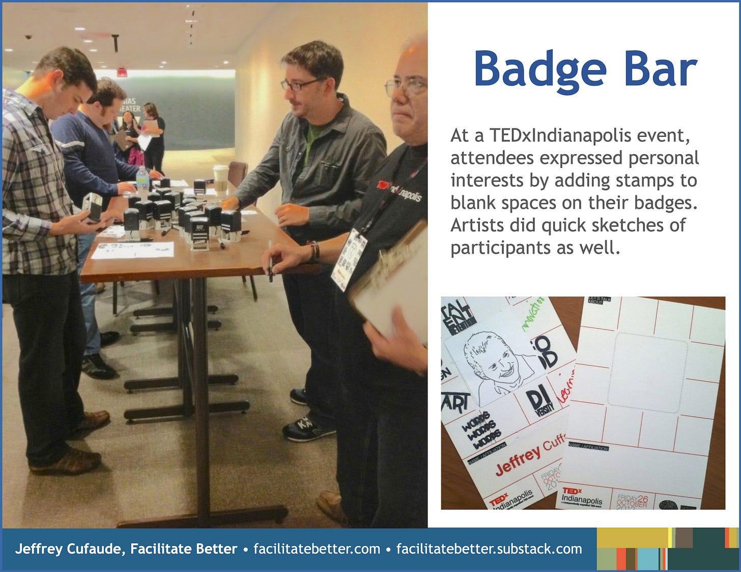 Slide with left-half containing a picture of three casually dressed men attending TEDx Indianapolis who are standing at tall tables containing a variety of self-stamps on it.  They are selecting which ones to stamp on their name badges. In the distance several female participants are doing the same.  On the right is a close-up of one participants name badge containing an artist’s outline drawing of this participant’s face in the center, the images/words of the stamps he selected, and his name printed at the bottom.  A completely blank name badge also is displayed.  Headline: Badge Bar Sub-hed: At a TEDx Indianapolis event, attendees expressed personal interests by adding stamps to blank spaces on their badges.  Artists did quick sketches of participants as well.