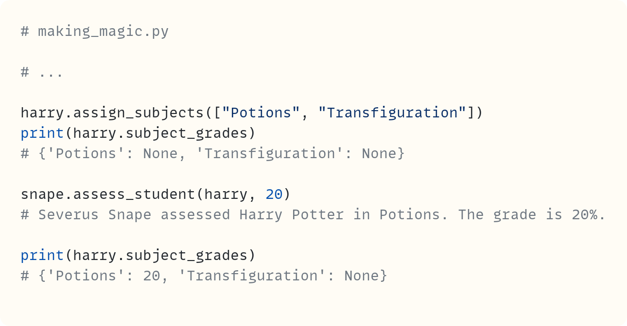 # making_magic.py  # ...  harry.assign_subjects(["Potions", "Transfiguration"]) print(harry.subject_grades) # {'Potions': None, 'Transfiguration': None}  snape.assess_student(harry, 20) # Severus Snape assessed Harry Potter in Potions. The grade is 20%.  print(harry.subject_grades) # {'Potions': 20, 'Transfiguration': None}
