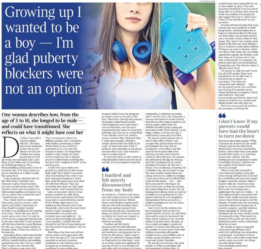 Growing up I wanted to be a boy — I’m glad puberty blockers were not an option One woman describes how, from the age of 5 to 16, she longed to be male — and could have transitioned. She reflects on what it might have cost her Dr Hilary Cass calls it “gender-related distress”. The term, used in her landmark review into gender identity services for children and young people that arrived last week, has resonated. And I can’t think of any better way of describing my feelings growing up. I’m a thirtysomething lesbian and I know in my bones that, if I’d had a chance to pursue transition as a child, I would have gone for it. I was at primary school in Kent in the 1990s when I realised I was attracted to girls, female teachers, actresses and girl group singers. But I’d never really seen two women in a relationship together, and figured one way to resolve that conundrum was if I could become a boy. Plus, I liked what boys liked: Action Men, grisly cartoons, comics, video games and football. Enjoyment of what should be gender-neutral activities is no justification for wanting to be a boy. I know this now. But in recent years, every time I’ve read an article about a young girl transitioning to become a boy, they or their parents will cite these interests as justifications for why, say, young Amelia needed to become Adam. If that’s the criteria, I’d be trans too. Sometimes these testimonies further detail a child’s dysphoria, and I would still find myself scrolling and nodding, reminiscing over who I was as a child. They’ve got a new haircut, tick. They’ve chosen a new name, tick. They’ve expressed a desire for different genitals, tick. I remember, with lucidity, positioning a yellow Stickle Brick on my crotch as I pretended to do a wee into the fireplace at home. I so desperately wanted a willy. Surely, any trans activist would say, this is ultimate proof of a child simply not being the sex they were “assigned at birth” as the parlance goes. A child who rejects their own genitals is a child born in the wrong body, right? But I think it was more what it symbolised than what it was: boys were given freedoms I wasn’t, they could also stand up to wee, show off with their effluent. They had something that stuck out, that made them special. And I wanted that too. Later, at secondary school, I’d see penises scrawled on walls, desks, exercise books and lockers and think: it just gets so much attention, doesn’t it? For all the right reasons, too, idolised as this ultimate power tool. Meanwhile, when even the most timid growth of girls’ secondary sex characteristics was pored over, remarked upon and ogled at — by lascivious boys and judgy girls alike — I was repulsed, I couldn’t bear the thought of any bits of mine jutting out into that arena of speculation. And yet they did. More than a few boys were at best clumsy and at worst aggressive with me. From the age of 13 I was sexually assaulted on several occasions, sometimes in ways that are easy to recognise as nonconsensual, sometimes in more subtle ways, because I didn’t know me giving my go-ahead could ever be part of the deal. These boys’ clawing and grasping at alcopop-soaked house parties, which happened more times than I care to remember, were far more experimental play times for them than anything I had any say in. I don’t think I even had the worst of it. And the vicious reactions they displayed when I, with some strength, refused to comply showed that they held all the cards. At least, that’s how it felt. If girlhood, and impending womanhood, had done this to me, why wouldn’t I want to escape from it? It wasn’t just that I couldn’t abide by what femininity had in store for me in real life, but in perceptions shaped by the media too. Lesbians were barely seen and young women in the public eye were barely dressed. Britney Spears and Christina Aguilera both sold sex with wide-mouthed allure, which has perhaps harmed them more than anyone else. Eminem was always on hand to insult any woman too big for her boots and created, in Stan, a No 1 song that chronicled domestic homicide. I loathed and felt utterly disconnected from my body I loathed and felt utterly disconnected from the body that, society told me, had invited boys’ jabs and insistences, and promised me no better for the future. I didn’t want to be part of a club full of hazing rituals, so I had tactics for detaching. I went on to online chatrooms adopting the persona of a boy so I could play out with other girls my fantasy of a happy relationship. I restricted my eating until I was left with a flat silhouette, a cheaper alternative to breast-binding that left me with irregular periods and stretch marks, rather than the inhibited breathing that young girls experience today while binding. I wore baggy clothes, I cut my own hair, I scratched my arms until they bled. My parents weren’t always sure of how to deal with it. When I was younger they played along with me pretending to be a boy, but set boundaries: not at school, and this saved me from some early years bullying, I’m sure. Later I was too closed off about the boys, the assaults, the self-harm to divulge my feelings, and I felt so ashamed of my secret adoration of women. My dad had a theory I was atrophying, retreating into a childlike state, and he wasn’t wrong. My mum, mostly worried about my eating, took me to a child psychologist. I came out to him, and he asked if this made me feel lonely — yes — and then proceeded to interrogate me about chatrooms, as that was perhaps the safeguarding issue du jour. By not helping me to discuss issues around my sexuality, by not guiding me to other support services, by not recognising that predators thrive as much in a student population as they do online, he let me down. And I worry for the children who have potentially been let down by gender identity services, not only those who wait for years for treatment, but those whose treatment is so narrowly defined to gender issues. Because, as trans people are happy to point out, gender is so much more than our sex. No wonder the Cass review notes that children presenting with gender dysphoria have comorbidities such as autism, eating disorders, and other mood and anxiety disorders. My parents trust doctors, like most people, so if that psychologist had recommended a gender clinic, it wouldn’t have been impossible for me to have ended up there. They also feared my turmoil; if I’d known about being able to transition, that route out of the iron maiden of womanhood, and begged them for it, I don’t know if they’d have had the heart to turn me down. It wasn’t until my twenties that I met women who were excited by us both being female. And that helped me to begin to understand that it’s OK to be me. More than a decade later and I’m not a womanly woman, whatever that means. But I know I’m a woman, most keenly in the fact that, in my thirties, I have a decision to make about children. If I’d gone on puberty blockers, which, one Mayo Clinic study says, can wither reproductive glands, the decision could have been set in motion when I was only a child myself. As it happens, my partner and I have not yet decided on having kids, and I like that the choice is still, just about, there. I’ve moved to a big city and I know lots of LGBT people. Many have transitioned, are on their way to transitioning or identify as non-binary. They have my sympathies and solidarity — they are up against people who can’t bear any straying from gender norms, whose intolerance is vengeful, violent and vindictive. They face inappropriate questioning, abuse and threats of violence out in public and febrile debate over who they are. However, trans people do not have the monopoly on having felt distressed about their gender. While I question the motives of a for-profit industry that has benefited from altering fully functional and healthy bodies, I don’t mind what trans adults do with their bodies, as I trust them to be steady-minded, with the intelligence and competence to make irreversible decisions. Children are not capable of making the same decisions, though. I don’t know if my parents would have had the heart to turn me down When I look back at myself, a vulnerable and isolated young girl whose strong will had been so dented by a world that said boys were simply tougher, more fun, smarter, better, I wonder what she would have done today to not only escape femininity but to pick the winning team. I understand why girls do it today — in 2021 adolescent girls represented two thirds of the intake at gender identity clinics. There’s been progress, but the ubiquity of online porn, the increasing casualness about and cheapening of cosmetic surgeries, and the nefarious beauty standards of TikTok and Instagram all rain down on the psyche of young girls today. They rarely see lesbians in the public eye who aren’t primed and pretty-pretty, reassuringly attractive to men. No wonder so many young girls want to just log off from such a restrictive, inhibiting view of pending womanhood. I want them to know that it’s OK to not be the woman that society wants you to be, that things can and will get better. Some identifying details have been changed