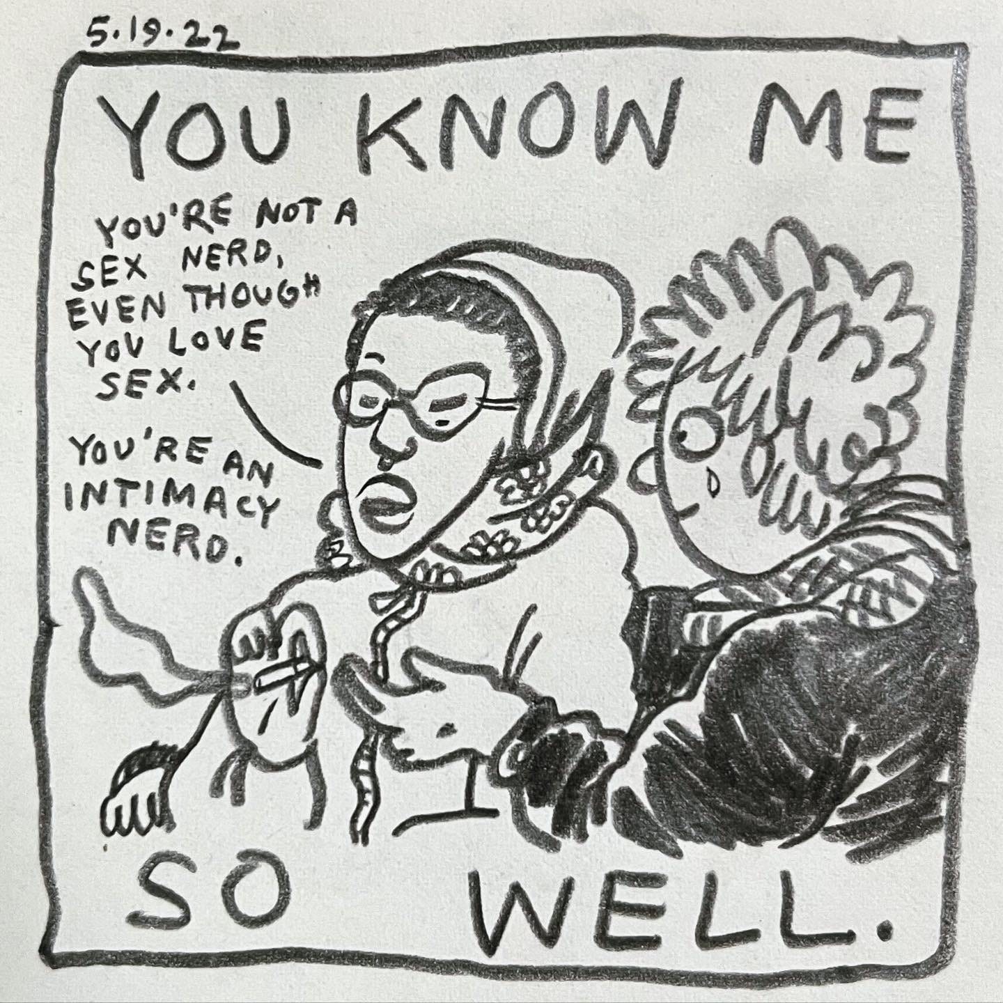 Panel 1: you know me so well. Image: Maze passes Lark a joint. Maze wears glasses, a hoodie, a septum piercing and a floral scarf. Lark sits next to Maze, shedding one happy tear, wearing a black leather jacket and scarf. Maze, arches one eyebrow and says “you’re not a sex nerd, even though you love sex. You’re an intimacy nerd."