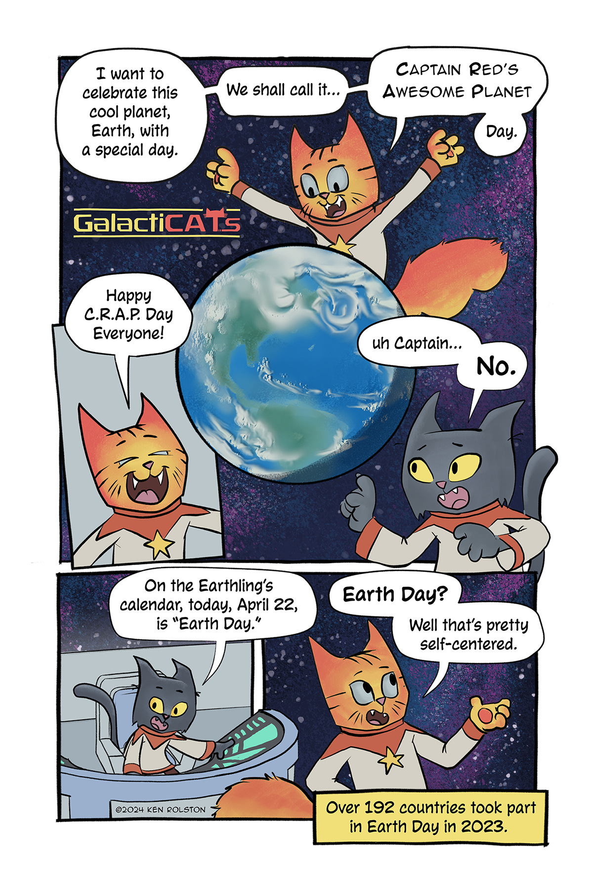 GalactiCATs - Earth Day.  Captain Red stands over a hologram of the planet Earth. He says, “I want to celebrate this cool planet, Earth, with a special day. We shall call it… Captain Red’s Awesome Planet… Day.” Panel 2: Captain Red shouts, “Happy C.R.A.P. Day Everyone!” Number One stops him, “Uh Captain…No.” She tells him, “On the Earthling’s calendar, today, April 22, is ‘Earth Day.’” Captain Red responds, “‘Earth Day!’ Well that’s pretty self-centered.” Below a narrator box shows the fact: Over 192 countries took part in Earth Day in 2003.