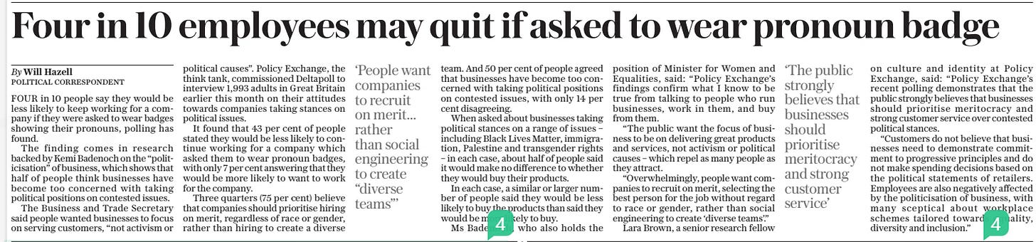 Four in 10 employees may quit if asked to wear pronoun badge The Sunday Telegraph19 May 2024By Will Hazell POLITICAL CORRESPONDENT ‘People want companies to recruit on merit... rather than social engineering to create “diverse teams”’  ‘The public strongly believes that businesses should prioritise meritocracy and strong customer service’  FOUR in 10 people say they would be less likely to keep working for a company if they were asked to wear badges showing their pronouns, polling has found.  The finding comes in research backed by Kemi Badenoch on the “politicisation” of business, which shows that half of people think businesses have become too concerned with taking political positions on contested issues.  The Business and Trade Secretary said people wanted businesses to focus on serving customers, “not activism or political causes”. Policy Exchange, the think tank, commissioned Deltapoll to interview 1,993 adults in Great Britain earlier this month on their attitudes towards companies taking stances on political issues.  It found that 43 per cent of people stated they would be less likely to continue working for a company which asked them to wear pronoun badges, with only 7 per cent answering that they would be more likely to want to work for the company.  Three quarters (75 per cent) believe that companies should prioritise hiring on merit, regardless of race or gender, rather than hiring to create a diverse team. And 50 per cent of people agreed that businesses have become too concerned with taking political positions on contested issues, with only 14 per cent disagreeing.  When asked about businesses taking political stances on a range of issues – including Black Lives Matter, immigration, Palestine and transgender rights – in each case, about half of people said it would make no difference to whether they would buy their products.  In each case, a similar or larger number of people said they would be less likely to buy the products than said they would be more likely to buy.  Ms Badenoch, who also holds the position of Minister for Women and Equalities, said: “Policy Exchange’s findings confirm what I know to be true from talking to people who run businesses, work in them, and buy from them.  “The public want the focus of business to be on delivering great products and services, not activism or political causes – which repel as many people as they attract.  “Overwhelmingly, people want companies to recruit on merit, selecting the best person for the job without regard to race or gender, rather than social engineering to create ‘diverse teams’.”  Lara Brown, a senior research fellow on culture and identity at Policy Exchange, said: “Policy Exchange’s recent polling demonstrates that the public strongly believes that businesses should prioritise meritocracy and strong customer service over contested political stances.  “Customers do not believe that businesses need to demonstrate commitment to progressive principles and do not make spending decisions based on the political statements of retailers. Employees are also negatively affected by the politicisation of business, with many sceptical about workplace schemes tailored towards equality, diversity and inclusion.”  Article Name:Four in 10 employees may quit if asked to wear pronoun badge Publication:The Sunday Telegraph Author:By Will Hazell POLITICAL CORRESPONDENT Start Page:4 End Page:4