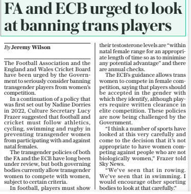 FA and ECB urged to look at banning trans players The Daily Telegraph20 Mar 2024By Jeremy Wilson The Football Association and the England and Wales Cricket Board have been urged by the Government to seriously consider banning transgender players from women’s competition. In a continuation of a policy that was first set out by Nadine Dorries in 2022, Culture Secretary Lucy Frazer suggested that football and cricket must follow athletics, cycling, swimming and rugby in preventing transgender women from participating with and against natal females. The transgender policies of both the FA and the ECB have long been under review, but both governing bodies currently allow transgender women to compete with women, subject to certain criteria. In football, players must show their testosterone levels are “within natal female range for an appropriate length of time so as to minimise any potential advantage” and there are annual checks. The ECB’S guidance allows trans women to compete in female competition, saying that players should be accepted in the gender with which they identify, although players require written clearance in elite competition. These policies are now being challenged by the Government. “I think a number of sports have looked at this very carefully and come to the decision that it’s not appropriate to have women competing against people who are not biologically women,” Frazer told Sky News. “We’ve seen that in rowing. We’ve seen that in swimming. I would encourage other sporting bodies to look at that carefully.” Article Name:FA and ECB urged to look at banning trans players Publication:The Daily Telegraph Author:By Jeremy Wilson Start Page:3 End Page:3