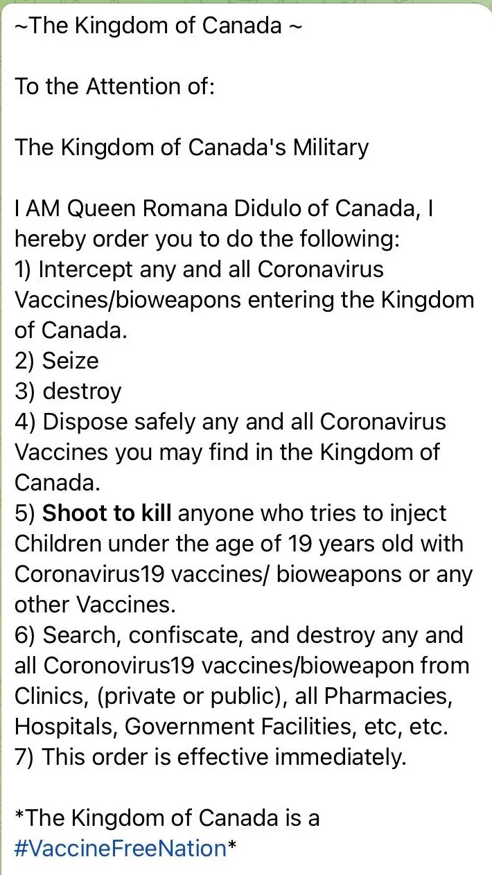 To the Attention of: The Kingdom of Canada's Military I AM Queen Romana Didulo of Canada, I hereby order you to do the following: 1) Intercept any and all Coronavirus Vaccines/bioweapons entering the Kingdom of Canada. 2) Seize 3) destroy 4) Dispose safely any and all Coronavirus Vaccines you may find in the Kingdom of Canada. 5) Shoot to kill anvone who tries to inject Children under the age of 19 years old with Coronavirus19 vaccines/ bioweapons or any other Vaccines. 6) Search, confiscate, and destroy any and all Coronovirus19 vaccines/bioweapon from Clinics, (private or public), all Pharmacies, Hospitals, Government Facilities, etc, etc. 7) This order is effective immediately. *The Kingdom of Canada is a #VaccineFreeNation*
