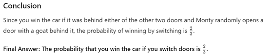 Conclusion Since you win the car if it was behind either of the other two doors and Monty randomly opens a door with a goat behind it, the probability of winning by switching is  2 3 3 2 ​  .  Final Answer: The probability that you win the car if you switch doors is  2/3.