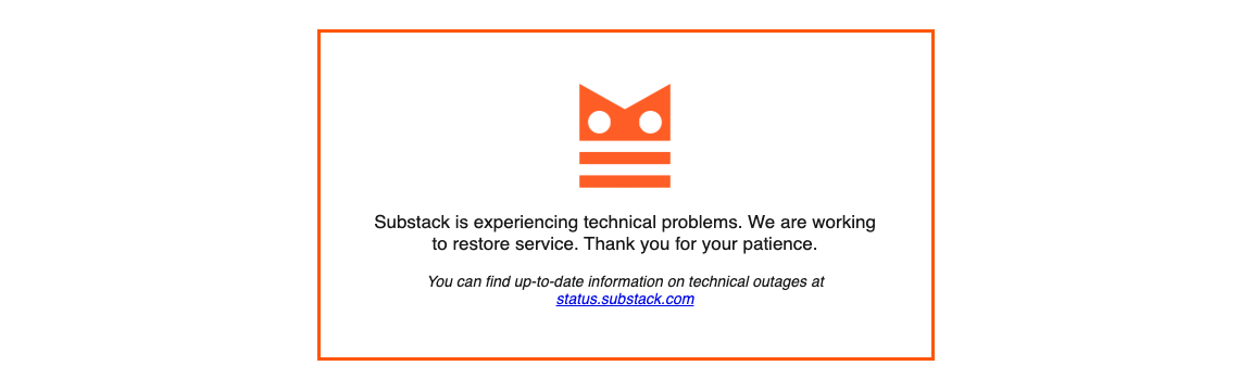 [ALT/CAPTION: An error message generated in the Substack platform. ”Substack is experiencing technical problems. We are working to restore service. Thank you for your patience. You can find up-to-date information on technical outages at status.substack.com” ]