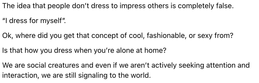 Post reading: atmarousas 07/08/2024 The idea that people don’t dress to impress others is completely false. “I dress for myself”. Ok, where did you get that concept of cool, fashionable, or sexy from? Is that how you dress when you’re alone at home? We are social creatures and even if we aren’t actively seeking attention and interaction, we are still signaling to the world.